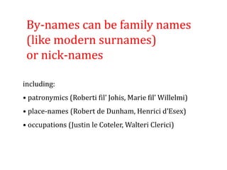 By-names can be family names
(like modern surnames)
or nick-names
including:
• patronymics (Roberti fil’ Johis, Marie fil’ Willelmi)
• place-names (Robert de Dunham, Henrici d’Esex)
• occupations (Justin le Coteler, Walteri Clerici)
 
