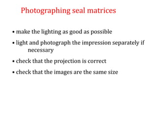 Photographing seal matrices
• make the lighting as good as possible
• light and photograph the impression separately if
necessary
• check that the projection is correct
• check that the images are the same size
 