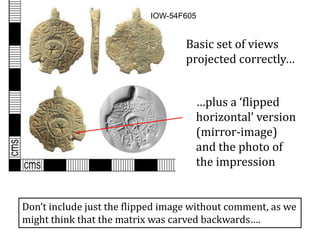 IOW-54F605
Basic set of views
projected correctly…
…plus a ‘flipped
horizontal’ version
(mirror-image)
and the photo of
the impression
Don’t include just the flipped image without comment, as we
might think that the matrix was carved backwards….
 