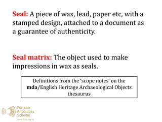 Seal: A piece of wax, lead, paper etc, with a
stamped design, attached to a document as
a guarantee of authenticity.
Seal matrix: The object used to make
impressions in wax as seals.
Definitions from the ‘scope notes’ on the
mda/English Heritage Archaeological Objects
thesaurus
 