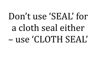 Don’t use ‘SEAL’ for
a cloth seal either
– use ‘CLOTH SEAL’
 