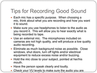 Tips for Recording Good Sound
 Each mic has a specific purpose. When choosing a
    mic, think about what you are recording and how you want
    it to sound.
   Make sure you use headphones to listen to the audio as
    you record it. This will allow you to hear exactly what is
    being recorded to tape.
   Use an external mic. The microphones included on
    cameras are not high quality, and will produce a low quality
    audio recording.
   Eliminate as much background noise as possible. Close
    windows, shut doors, turn off lights and/or electrical
    equipment to reduce excess noise and/or buzzing.
   Hold the mic close to your subject, pointed at her/his
    mouth.
   Have the person speak clearly and loudly.
   Check your VU levels to make sure the audio you are
 
