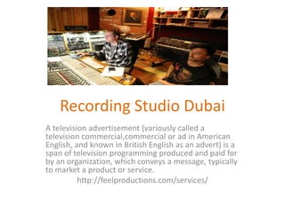 Recording Studio Dubai
A television advertisement (variously called a
television commercial,commercial or ad in American
English, and known in British English as an advert) is a
span of television programming produced and paid for
by an organization, which conveys a message, typically
to market a product or service.
http://feelproductions.com/services/
 