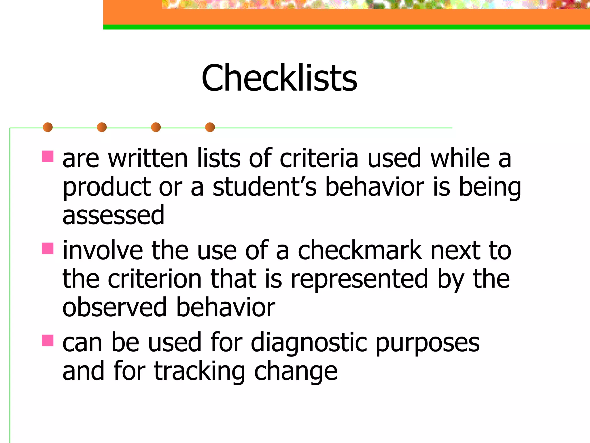 Checklists  are written lists of criteria used while a product or a student’s behavior is being assessed involve the use of a checkmark next to the criterion that is represented by the observed behavior  can be used for diagnostic purposes and for tracking change 