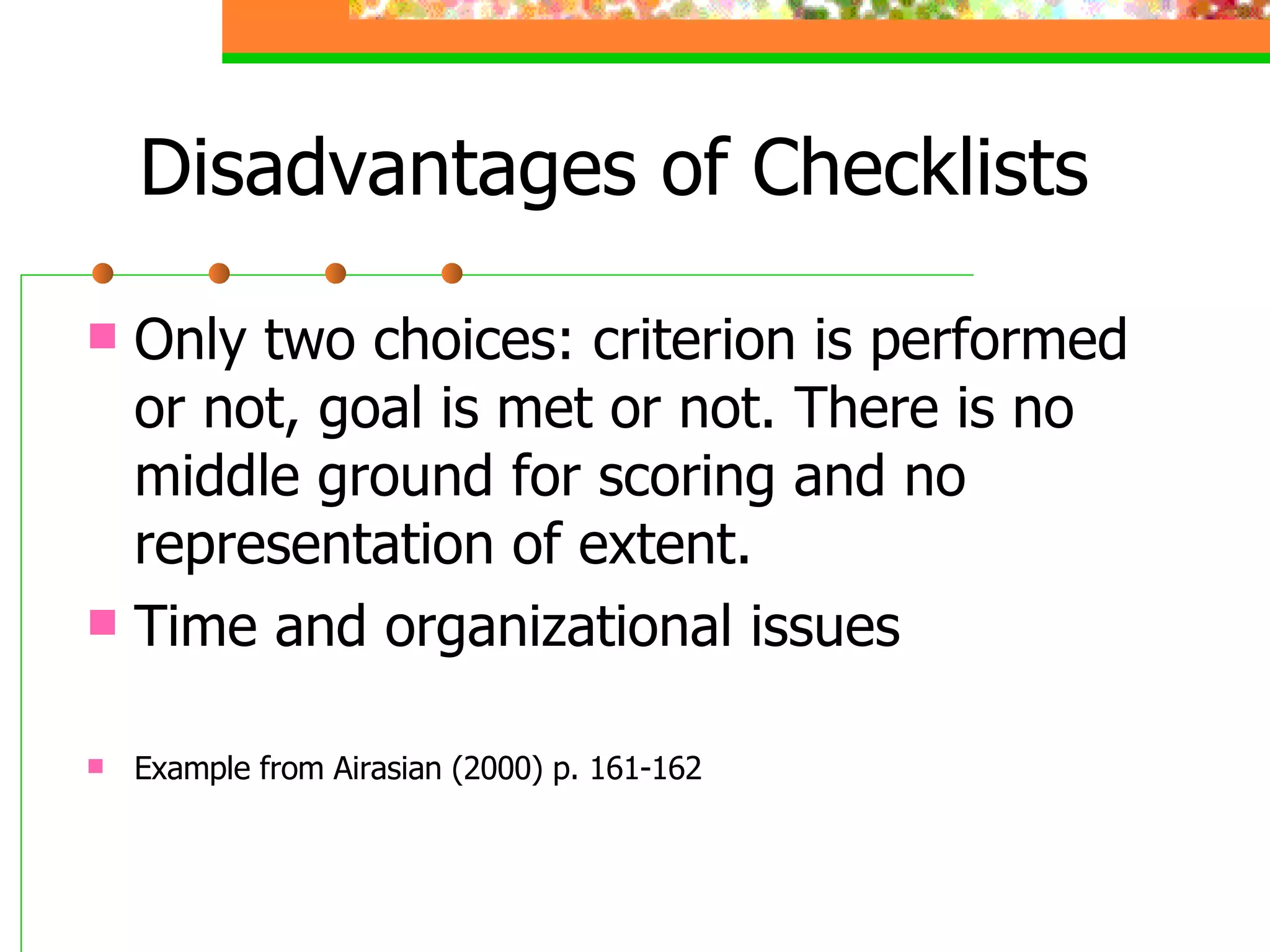 Disadvantages of Checklists Only two choices: criterion is performed or not, goal is met or not. There is no middle ground for scoring and no representation of extent. Time and organizational issues Example from Airasian (2000) p. 161-162 