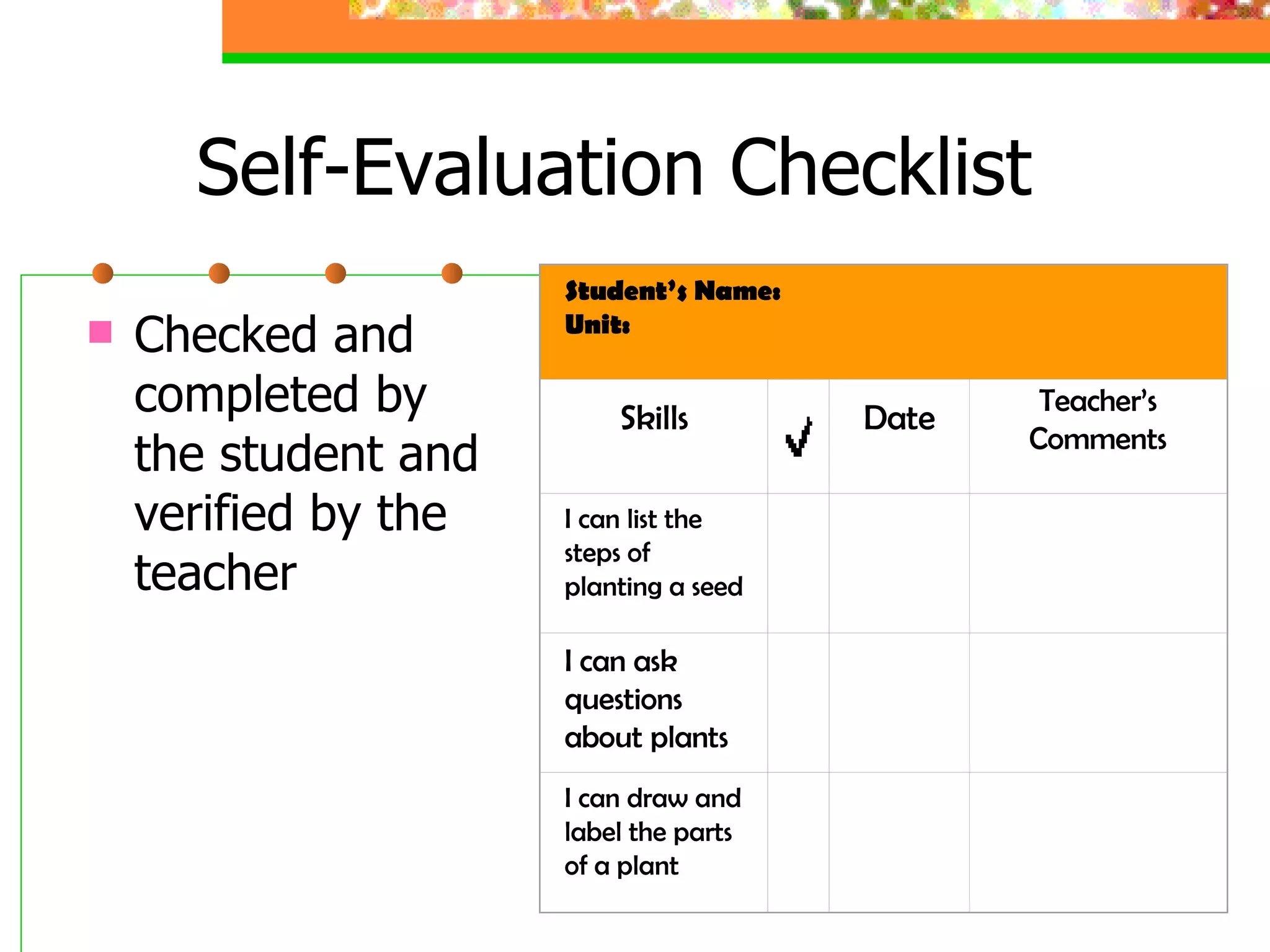 Self-Evaluation Checklist Checked and completed by the student and verified by the teacher Student’s Name: Unit: Skills Date Teacher’s Comments I can list the steps of planting a seed       I can ask questions about plants       I can draw and label the parts of a plant       