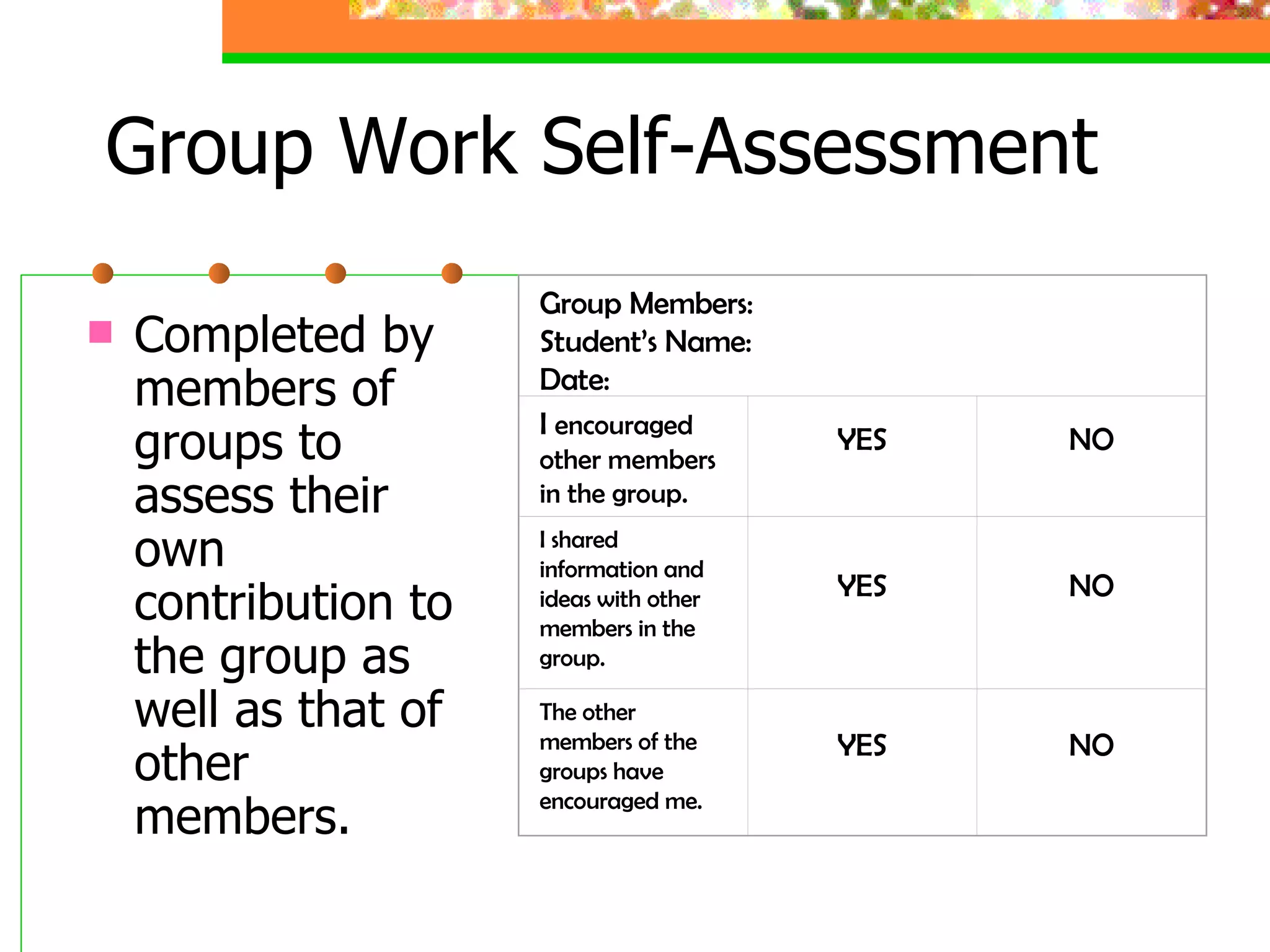Group Work Self-Assessment  Completed by members of groups to assess their own contribution to the group as well as that of other members. Group Members: Student’s Name: Date: I  encouraged other members in the group. YES NO I shared information and ideas with other members in the group. YES NO The other members of the groups have encouraged me. YES NO 
