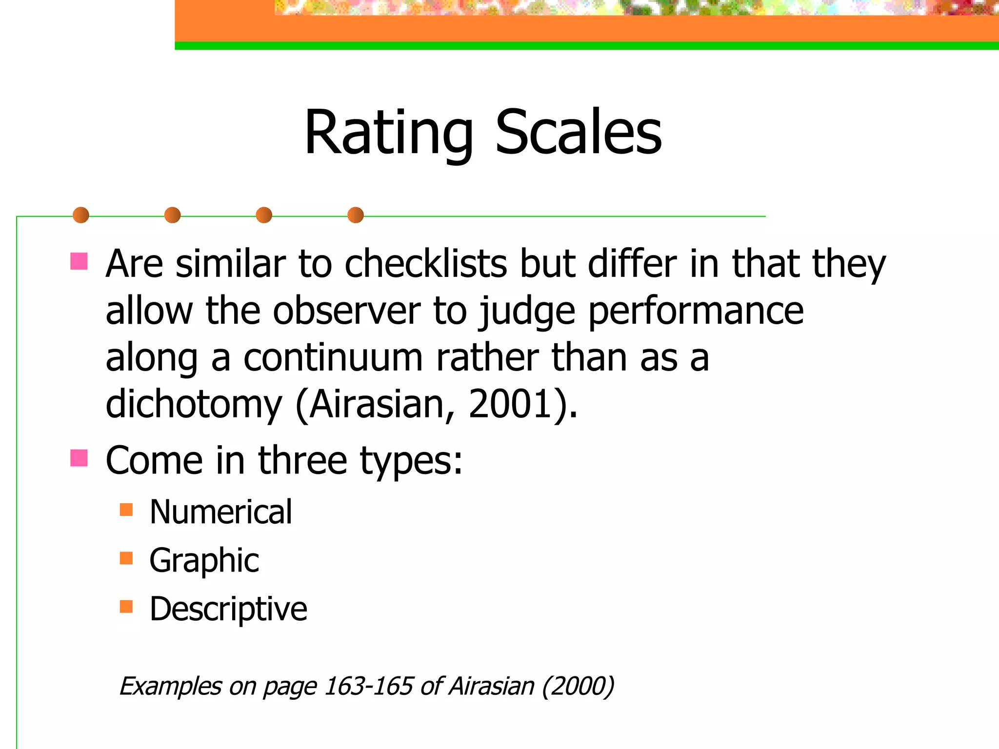 Rating Scales Are similar to checklists but differ in that they allow the observer to judge performance along a continuum rather than as a dichotomy (Airasian, 2001). Come in three types: Numerical Graphic Descriptive Examples on page 163-165 of Airasian (2000) 