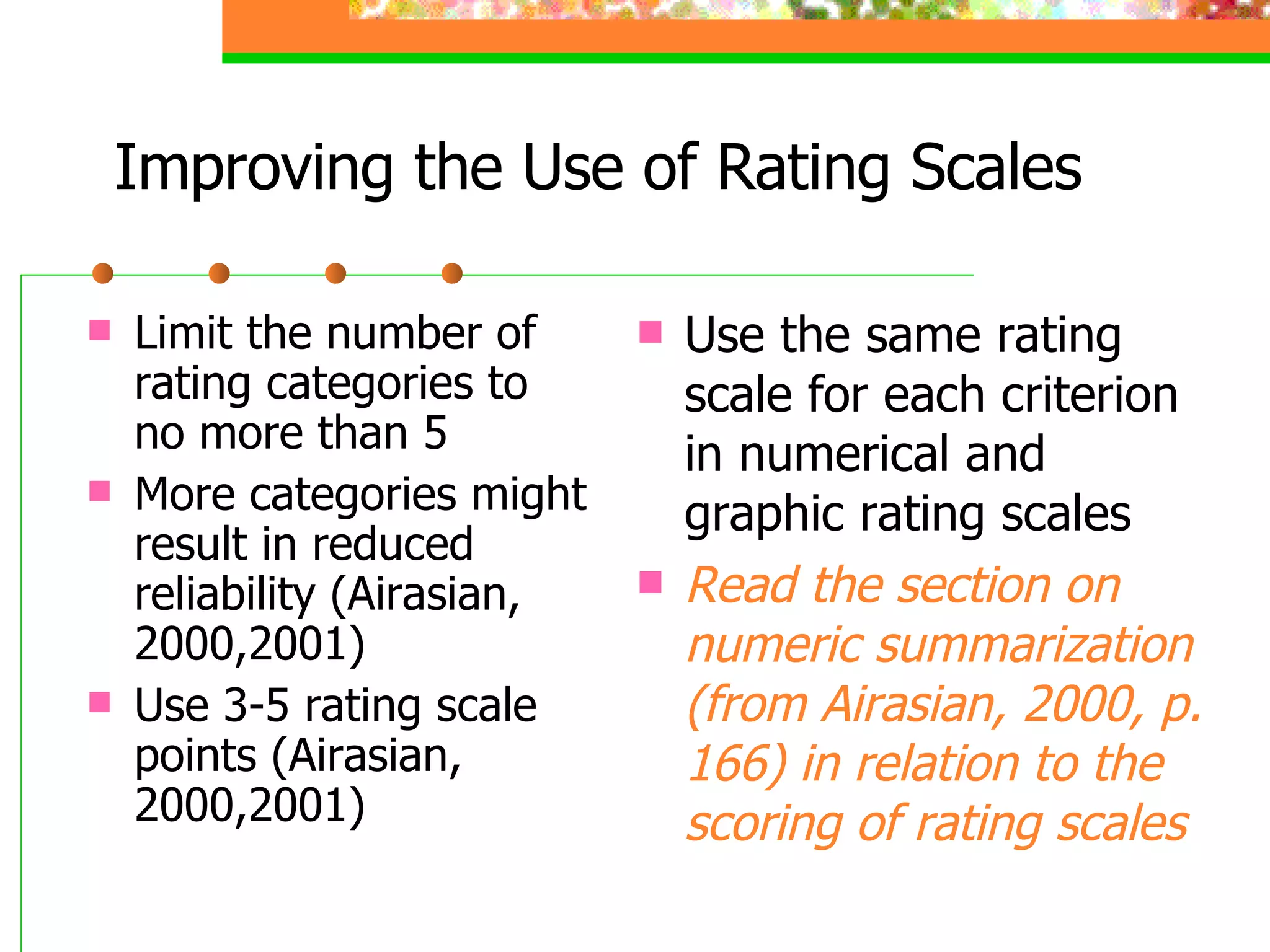 Improving the Use of Rating Scales Limit the number of rating categories to no more than 5 More categories might result in reduced reliability (Airasian, 2000,2001) Use 3-5 rating scale points (Airasian, 2000,2001) Use the same rating scale for each criterion in numerical and graphic rating scales Read the section on numeric summarization (from Airasian, 2000, p. 166) in relation to the scoring of rating scales 