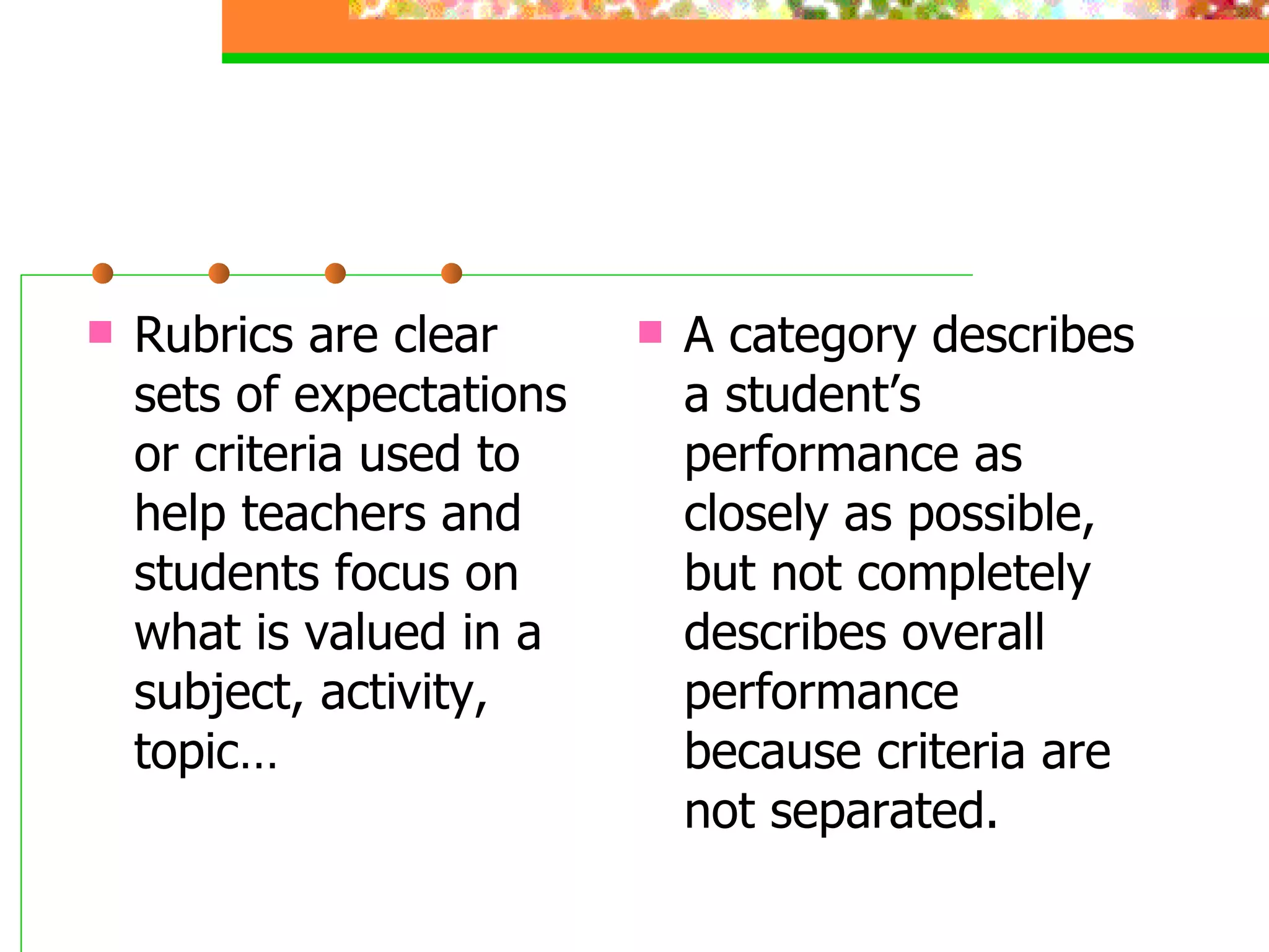 Rubrics are clear sets of expectations or criteria used to help teachers and students focus on what is valued in a subject, activity, topic… A category describes a student’s performance as closely as possible, but not completely describes overall performance because criteria are not separated. 
