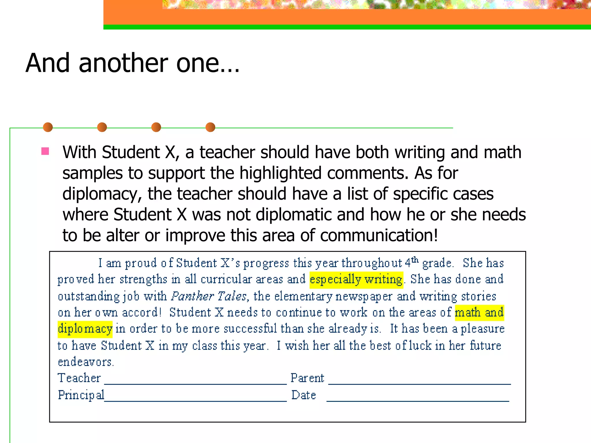 And another one… With Student X, a teacher should have both writing and math samples to support the highlighted comments. As for diplomacy, the teacher should have a list of specific cases where Student X was not diplomatic and how he or she needs to be alter or improve this area of communication!  