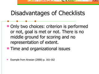Disadvantages of Checklists Only two choices: criterion is performed or not, goal is met or not. There is no middle ground for scoring and no representation of extent. Time and organizational issues Example from Airasian (2000) p. 161-162 