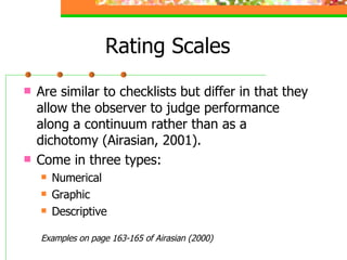 Rating Scales Are similar to checklists but differ in that they allow the observer to judge performance along a continuum rather than as a dichotomy (Airasian, 2001). Come in three types: Numerical Graphic Descriptive Examples on page 163-165 of Airasian (2000) 