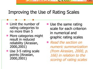 Improving the Use of Rating Scales Limit the number of rating categories to no more than 5 More categories might result in reduced reliability (Airasian, 2000,2001) Use 3-5 rating scale points (Airasian, 2000,2001) Use the same rating scale for each criterion in numerical and graphic rating scales Read the section on numeric summarization (from Airasian, 2000, p. 166) in relation to the scoring of rating scales 