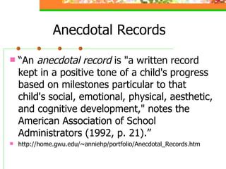 Anecdotal Records “ An  anecdotal record  is "a written record kept in a positive tone of a child's progress based on milestones particular to that child's social, emotional, physical, aesthetic, and cognitive development," notes the American Association of School Administrators (1992, p. 21).” http://home.gwu.edu/~anniehp/portfolio/Anecdotal_Records.htm 
