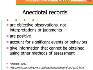 Anecdotal records are objective observations, not interpretations or judgments are positive account for significant events or behaviors  give information that cannot be obtained using other methods of assessment Airasian (2000) http://www.sasked.gov.sk.ca/docs/francais/frcore/sec/eval3.html 