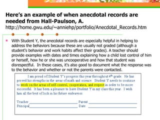 Here’s an example of when anecdotal records are needed from Hall-Paulson, A.  http://home.gwu.edu/~anniehp/portfolio/Anecdotal_Records.htm With Student Y, the anecdotal records are especially helpful in helping to address the behaviors because these are usually not graded (although a student's behavior and work habits affect their grades). A teacher should provide examples with dates and times explaining how a child lost control of him or herself, how he or she was uncooperative and how that student was disrespectful.  In these cases, it's also good to document what the response was to the behavior and whether or not the parents were contacted.  