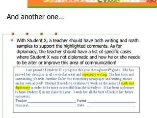 And another one… With Student X, a teacher should have both writing and math samples to support the highlighted comments. As for diplomacy, the teacher should have a list of specific cases where Student X was not diplomatic and how he or she needs to be alter or improve this area of communication!  