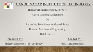 GANDHINAGAR INSTITUTE OF TECHNOLOGY
Industrial Engineering (2161907)
Active Learning Assignment
On
Recording Techniques in Method Study
Branch : Mechanical Engineering
Batch : 6 C-3
Prepared by: Guided By:
Suthar Chandresh (140120119229) Prof. Himanshu Barot
 