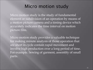 Micro motion study
Micro motion study is the study of fundamental
element or subdivision of an operation by means of
a motion picture camera and a timing device which
accurately indicates the time interval on motion
picture film.
Micro motion study provides a valuable technique
for making minute analysis of those operation that
are short in cycle contain rapid movement and
involve high production over a long period of time.
For example. Sewing of garment, assembly of small
parts.

30

 