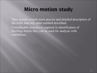 



They permit a much more precise and detailed description of
the work than any other method described.
Considerable practice is required in identification of
therbligs before they can be used for analysis with
confidence.

33

 