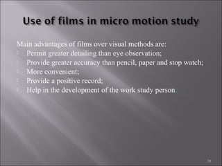 Main advantages of films over visual methods are:

Permit greater detailing than eye observation;

Provide greater accuracy than pencil, paper and stop watch;

More convenient;

Provide a positive record;

Help in the development of the work study person.

34

 