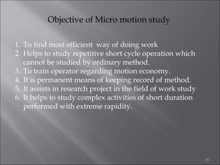 Objective of Micro motion study
1. To find most efficient way of doing work
2. Helps to study repetitive short cycle operation which
cannot be studied by ordinary method.
3. To train operator regarding motion economy.
4. It is permanent means of keeping record of method.
5. It assists in research project in the field of work study
6. It helps to study complex activities of short duration
performed with extreme rapidity.

35

 