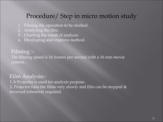 Procedure/ Step in micro motion study
1.
2.
3.
4.

Filming the operation to be studied.
Analyzing the film.
Charting the result of analysis.
Developing and improve method.

Filming :-

The filming speed is 16 frames per second with a 16 mm movie
camera.

Film Analysis:-

1.A Projector is used for analysis purpose.
2. Projector runs the films very slowly and film can be stopped &
reversed whenever required.

36

 