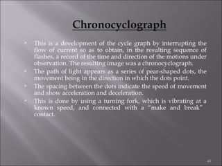 







This is a development of the cycle graph by interrupting the
flow of current so as to obtain, in the resulting sequence of
flashes, a record of the time and direction of the motions under
observation. The resulting image was a chronocyclograph.
The path of light appears as a series of pear-shaped dots, the
movement being in the direction in which the dots point.
The spacing between the dots indicate the speed of movement
and show acceleration and deceleration.
This is done by using a turning fork, which is vibrating at a
known speed, and connected with a “make and break”
contact.

40

 