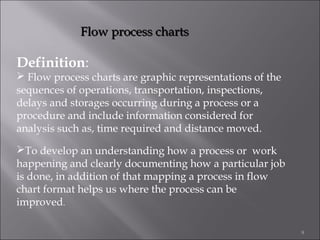 Flow process charts

Definition:

 Flow process charts are graphic representations of the
sequences of operations, transportation, inspections,
delays and storages occurring during a process or a
procedure and include information considered for
analysis such as, time required and distance moved.
To develop an understanding how a process or work
happening and clearly documenting how a particular job
is done, in addition of that mapping a process in flow
chart format helps us where the process can be
improved.
9

 