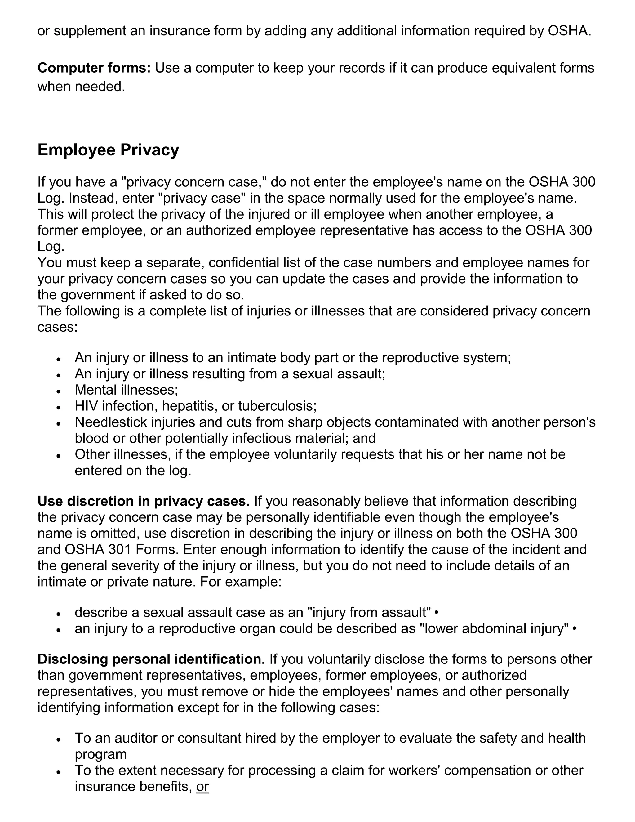 or supplement an insurance form by adding any additional information required by OSHA.
Computer forms: Use a computer to keep your records if it can produce equivalent forms
when needed.
Employee Privacy
If you have a "privacy concern case," do not enter the employee's name on the OSHA 300
Log. Instead, enter "privacy case" in the space normally used for the employee's name.
This will protect the privacy of the injured or ill employee when another employee, a
former employee, or an authorized employee representative has access to the OSHA 300
Log.
You must keep a separate, confidential list of the case numbers and employee names for
your privacy concern cases so you can update the cases and provide the information to
the government if asked to do so.
The following is a complete list of injuries or illnesses that are considered privacy concern
cases:
 An injury or illness to an intimate body part or the reproductive system;
 An injury or illness resulting from a sexual assault;
 Mental illnesses;
 HIV infection, hepatitis, or tuberculosis;
 Needlestick injuries and cuts from sharp objects contaminated with another person's
blood or other potentially infectious material; and
 Other illnesses, if the employee voluntarily requests that his or her name not be
entered on the log.
Use discretion in privacy cases. If you reasonably believe that information describing
the privacy concern case may be personally identifiable even though the employee's
name is omitted, use discretion in describing the injury or illness on both the OSHA 300
and OSHA 301 Forms. Enter enough information to identify the cause of the incident and
the general severity of the injury or illness, but you do not need to include details of an
intimate or private nature. For example:
 describe a sexual assault case as an "injury from assault"•
 an injury to a reproductive organ could be described as "lower abdominal injury"•
Disclosing personal identification. If you voluntarily disclose the forms to persons other
than government representatives, employees, former employees, or authorized
representatives, you must remove or hide the employees' names and other personally
identifying information except for in the following cases:
 To an auditor or consultant hired by the employer to evaluate the safety and health
program
 To the extent necessary for processing a claim for workers' compensation or other
insurance benefits, or
 