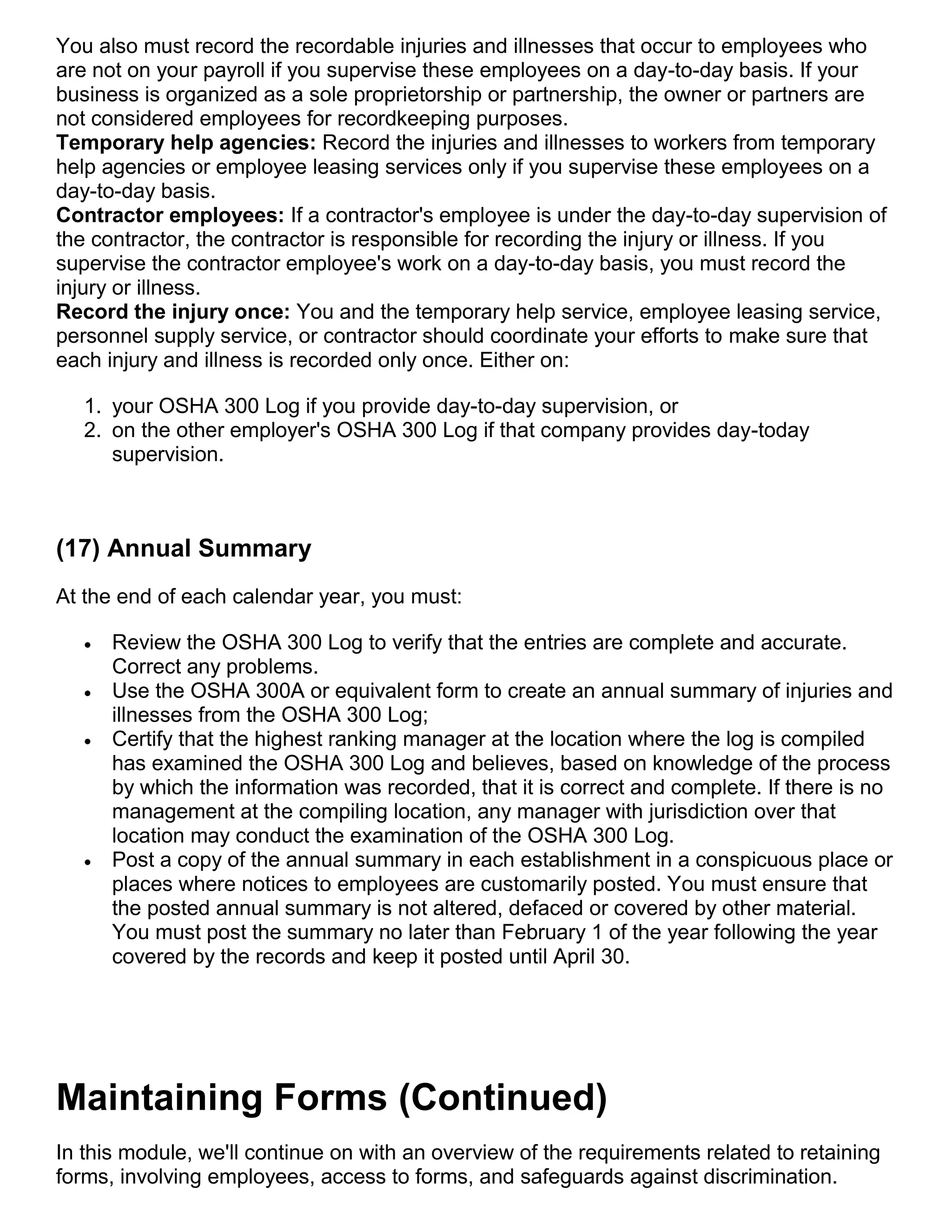 You also must record the recordable injuries and illnesses that occur to employees who
are not on your payroll if you supervise these employees on a day-to-day basis. If your
business is organized as a sole proprietorship or partnership, the owner or partners are
not considered employees for recordkeeping purposes.
Temporary help agencies: Record the injuries and illnesses to workers from temporary
help agencies or employee leasing services only if you supervise these employees on a
day-to-day basis.
Contractor employees: If a contractor's employee is under the day-to-day supervision of
the contractor, the contractor is responsible for recording the injury or illness. If you
supervise the contractor employee's work on a day-to-day basis, you must record the
injury or illness.
Record the injury once: You and the temporary help service, employee leasing service,
personnel supply service, or contractor should coordinate your efforts to make sure that
each injury and illness is recorded only once. Either on:
1. your OSHA 300 Log if you provide day-to-day supervision, or
2. on the other employer's OSHA 300 Log if that company provides day-today
supervision.
(17) Annual Summary
At the end of each calendar year, you must:
 Review the OSHA 300 Log to verify that the entries are complete and accurate.
Correct any problems.
 Use the OSHA 300A or equivalent form to create an annual summary of injuries and
illnesses from the OSHA 300 Log;
 Certify that the highest ranking manager at the location where the log is compiled
has examined the OSHA 300 Log and believes, based on knowledge of the process
by which the information was recorded, that it is correct and complete. If there is no
management at the compiling location, any manager with jurisdiction over that
location may conduct the examination of the OSHA 300 Log.
 Post a copy of the annual summary in each establishment in a conspicuous place or
places where notices to employees are customarily posted. You must ensure that
the posted annual summary is not altered, defaced or covered by other material.
You must post the summary no later than February 1 of the year following the year
covered by the records and keep it posted until April 30.
Maintaining Forms (Continued)
In this module, we'll continue on with an overview of the requirements related to retaining
forms, involving employees, access to forms, and safeguards against discrimination.
 