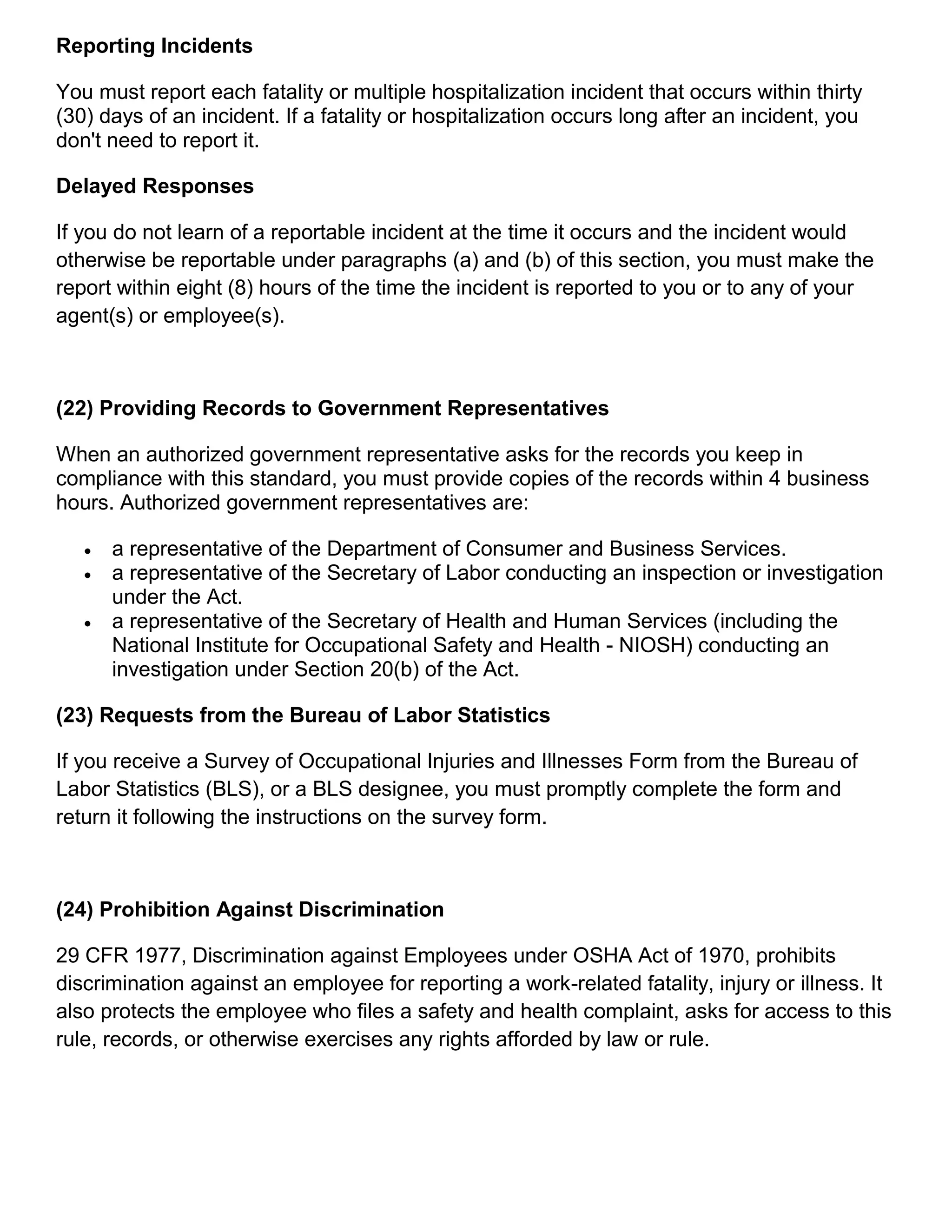 Reporting Incidents
You must report each fatality or multiple hospitalization incident that occurs within thirty
(30) days of an incident. If a fatality or hospitalization occurs long after an incident, you
don't need to report it.
Delayed Responses
If you do not learn of a reportable incident at the time it occurs and the incident would
otherwise be reportable under paragraphs (a) and (b) of this section, you must make the
report within eight (8) hours of the time the incident is reported to you or to any of your
agent(s) or employee(s).
(22) Providing Records to Government Representatives
When an authorized government representative asks for the records you keep in
compliance with this standard, you must provide copies of the records within 4 business
hours. Authorized government representatives are:
 a representative of the Department of Consumer and Business Services.
 a representative of the Secretary of Labor conducting an inspection or investigation
under the Act.
 a representative of the Secretary of Health and Human Services (including the
National Institute for Occupational Safety and Health - NIOSH) conducting an
investigation under Section 20(b) of the Act.
(23) Requests from the Bureau of Labor Statistics
If you receive a Survey of Occupational Injuries and Illnesses Form from the Bureau of
Labor Statistics (BLS), or a BLS designee, you must promptly complete the form and
return it following the instructions on the survey form.
(24) Prohibition Against Discrimination
29 CFR 1977, Discrimination against Employees under OSHA Act of 1970, prohibits
discrimination against an employee for reporting a work-related fatality, injury or illness. It
also protects the employee who files a safety and health complaint, asks for access to this
rule, records, or otherwise exercises any rights afforded by law or rule.
 