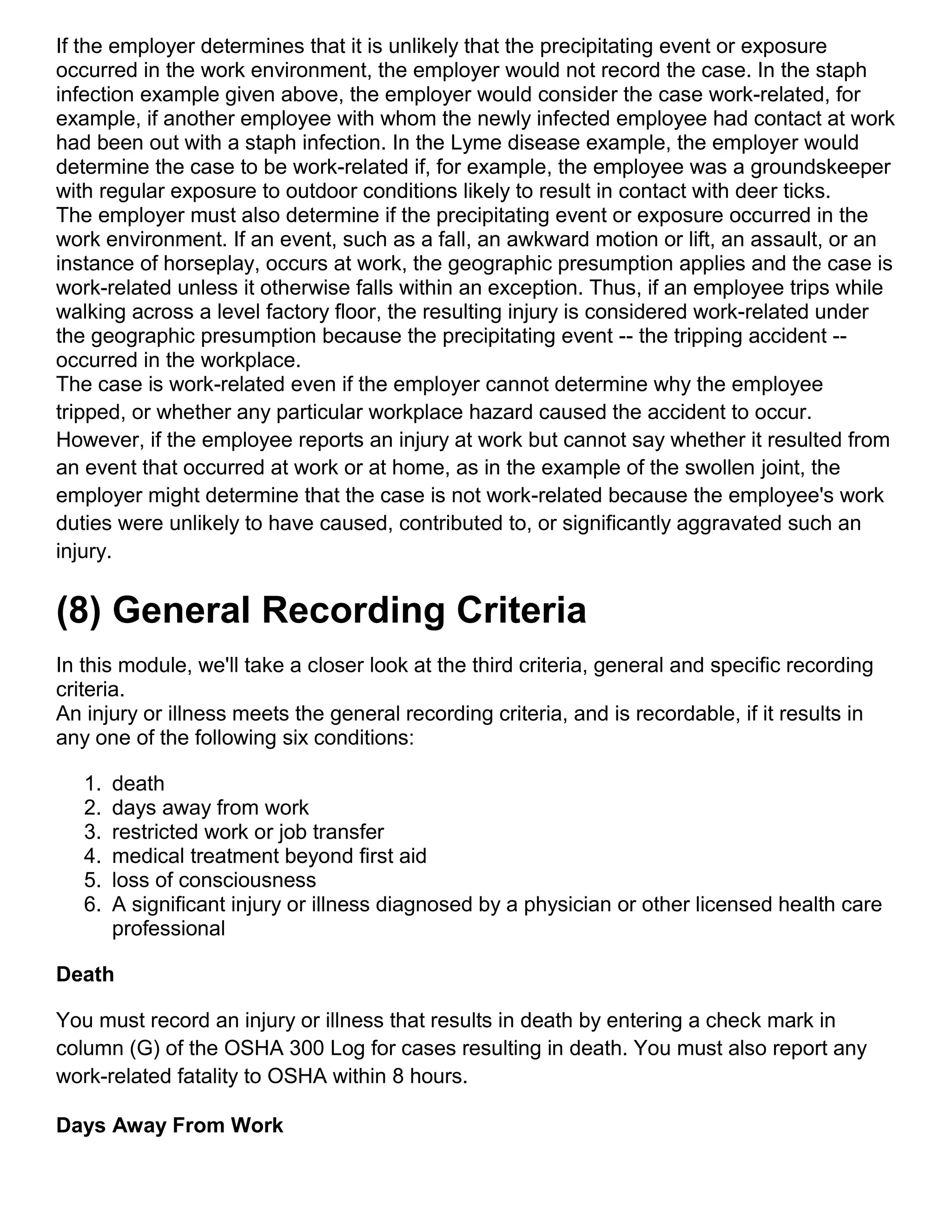 If the employer determines that it is unlikely that the precipitating event or exposure
occurred in the work environment, the employer would not record the case. In the staph
infection example given above, the employer would consider the case work-related, for
example, if another employee with whom the newly infected employee had contact at work
had been out with a staph infection. In the Lyme disease example, the employer would
determine the case to be work-related if, for example, the employee was a groundskeeper
with regular exposure to outdoor conditions likely to result in contact with deer ticks.
The employer must also determine if the precipitating event or exposure occurred in the
work environment. If an event, such as a fall, an awkward motion or lift, an assault, or an
instance of horseplay, occurs at work, the geographic presumption applies and the case is
work-related unless it otherwise falls within an exception. Thus, if an employee trips while
walking across a level factory floor, the resulting injury is considered work-related under
the geographic presumption because the precipitating event -- the tripping accident --
occurred in the workplace.
The case is work-related even if the employer cannot determine why the employee
tripped, or whether any particular workplace hazard caused the accident to occur.
However, if the employee reports an injury at work but cannot say whether it resulted from
an event that occurred at work or at home, as in the example of the swollen joint, the
employer might determine that the case is not work-related because the employee's work
duties were unlikely to have caused, contributed to, or significantly aggravated such an
injury.
(8) General Recording Criteria
In this module, we'll take a closer look at the third criteria, general and specific recording
criteria.
An injury or illness meets the general recording criteria, and is recordable, if it results in
any one of the following six conditions:
1. death
2. days away from work
3. restricted work or job transfer
4. medical treatment beyond first aid
5. loss of consciousness
6. A significant injury or illness diagnosed by a physician or other licensed health care
professional
Death
You must record an injury or illness that results in death by entering a check mark in
column (G) of the OSHA 300 Log for cases resulting in death. You must also report any
work-related fatality to OSHA within 8 hours.
Days Away From Work
 