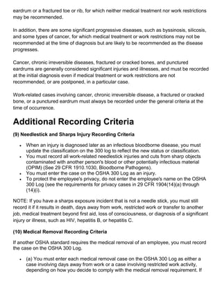 eardrum or a fractured toe or rib, for which neither medical treatment nor work restrictions
may be recommended.
In addition, there are some significant progressive diseases, such as byssinosis, silicosis,
and some types of cancer, for which medical treatment or work restrictions may not be
recommended at the time of diagnosis but are likely to be recommended as the disease
progresses.
Cancer, chronic irreversible diseases, fractured or cracked bones, and punctured
eardrums are generally considered significant injuries and illnesses, and must be recorded
at the initial diagnosis even if medical treatment or work restrictions are not
recommended, or are postponed, in a particular case.
Work-related cases involving cancer, chronic irreversible disease, a fractured or cracked
bone, or a punctured eardrum must always be recorded under the general criteria at the
time of occurrence.
Additional Recording Criteria
(9) Needlestick and Sharps Injury Recording Criteria
 When an injury is diagnosed later as an infectious bloodborne disease, you must
update the classification on the 300 log to reflect the new status or classification.
 You must record all work-related needlestick injuries and cuts from sharp objects
contaminated with another person's blood or other potentially infectious material
(OPIM) (See 29 CFR 1910.1030, Bloodborne Pathogens).
 You must enter the case on the OSHA 300 Log as an injury.
 To protect the employee's privacy, do not enter the employee's name on the OSHA
300 Log (see the requirements for privacy cases in 29 CFR 1904(14)(a) through
(14)(i).
NOTE: If you have a sharps exposure incident that is not a needle stick, you must still
record it if it results in death, days away from work, restricted work or transfer to another
job, medical treatment beyond first aid, loss of consciousness, or diagnosis of a significant
injury or illness, such as HIV, hepatitis B, or hepatitis C.
(10) Medical Removal Recording Criteria
If another OSHA standard requires the medical removal of an employee, you must record
the case on the OSHA 300 Log.
 (a) You must enter each medical removal case on the OSHA 300 Log as either a
case involving days away from work or a case involving restricted work activity,
depending on how you decide to comply with the medical removal requirement. If
 