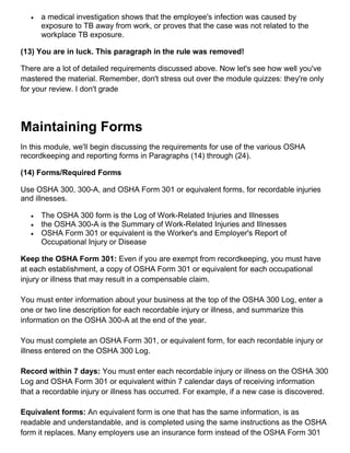  a medical investigation shows that the employee's infection was caused by
exposure to TB away from work, or proves that the case was not related to the
workplace TB exposure.
(13) You are in luck. This paragraph in the rule was removed!
There are a lot of detailed requirements discussed above. Now let's see how well you've
mastered the material. Remember, don't stress out over the module quizzes: they're only
for your review. I don't grade
Maintaining Forms
In this module, we'll begin discussing the requirements for use of the various OSHA
recordkeeping and reporting forms in Paragraphs (14) through (24).
(14) Forms/Required Forms
Use OSHA 300, 300-A, and OSHA Form 301 or equivalent forms, for recordable injuries
and illnesses.
 The OSHA 300 form is the Log of Work-Related Injuries and Illnesses
 the OSHA 300-A is the Summary of Work-Related Injuries and Illnesses
 OSHA Form 301 or equivalent is the Worker's and Employer's Report of
Occupational Injury or Disease
Keep the OSHA Form 301: Even if you are exempt from recordkeeping, you must have
at each establishment, a copy of OSHA Form 301 or equivalent for each occupational
injury or illness that may result in a compensable claim.
You must enter information about your business at the top of the OSHA 300 Log, enter a
one or two line description for each recordable injury or illness, and summarize this
information on the OSHA 300-A at the end of the year.
You must complete an OSHA Form 301, or equivalent form, for each recordable injury or
illness entered on the OSHA 300 Log.
Record within 7 days: You must enter each recordable injury or illness on the OSHA 300
Log and OSHA Form 301 or equivalent within 7 calendar days of receiving information
that a recordable injury or illness has occurred. For example, if a new case is discovered.
Equivalent forms: An equivalent form is one that has the same information, is as
readable and understandable, and is completed using the same instructions as the OSHA
form it replaces. Many employers use an insurance form instead of the OSHA Form 301
 
