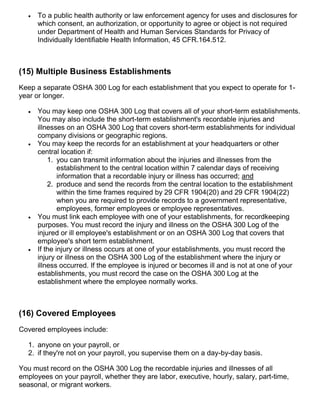  To a public health authority or law enforcement agency for uses and disclosures for
which consent, an authorization, or opportunity to agree or object is not required
under Department of Health and Human Services Standards for Privacy of
Individually Identifiable Health Information, 45 CFR.164.512.
(15) Multiple Business Establishments
Keep a separate OSHA 300 Log for each establishment that you expect to operate for 1-
year or longer.
 You may keep one OSHA 300 Log that covers all of your short-term establishments.
You may also include the short-term establishment's recordable injuries and
illnesses on an OSHA 300 Log that covers short-term establishments for individual
company divisions or geographic regions.
 You may keep the records for an establishment at your headquarters or other
central location if:
1. you can transmit information about the injuries and illnesses from the
establishment to the central location within 7 calendar days of receiving
information that a recordable injury or illness has occurred; and
2. produce and send the records from the central location to the establishment
within the time frames required by 29 CFR 1904(20) and 29 CFR 1904(22)
when you are required to provide records to a government representative,
employees, former employees or employee representatives.
 You must link each employee with one of your establishments, for recordkeeping
purposes. You must record the injury and illness on the OSHA 300 Log of the
injured or ill employee's establishment or on an OSHA 300 Log that covers that
employee's short term establishment.
 If the injury or illness occurs at one of your establishments, you must record the
injury or illness on the OSHA 300 Log of the establishment where the injury or
illness occurred. If the employee is injured or becomes ill and is not at one of your
establishments, you must record the case on the OSHA 300 Log at the
establishment where the employee normally works.
(16) Covered Employees
Covered employees include:
1. anyone on your payroll, or
2. if they're not on your payroll, you supervise them on a day-by-day basis.
You must record on the OSHA 300 Log the recordable injuries and illnesses of all
employees on your payroll, whether they are labor, executive, hourly, salary, part-time,
seasonal, or migrant workers.
 