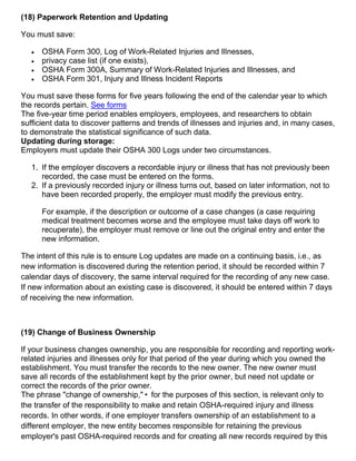 (18) Paperwork Retention and Updating
You must save:
 OSHA Form 300, Log of Work-Related Injuries and Illnesses,
 privacy case list (if one exists),
 OSHA Form 300A, Summary of Work-Related Injuries and Illnesses, and
 OSHA Form 301, Injury and Illness Incident Reports
You must save these forms for five years following the end of the calendar year to which
the records pertain. See forms
The five-year time period enables employers, employees, and researchers to obtain
sufficient data to discover patterns and trends of illnesses and injuries and, in many cases,
to demonstrate the statistical significance of such data.
Updating during storage:
Employers must update their OSHA 300 Logs under two circumstances.
1. If the employer discovers a recordable injury or illness that has not previously been
recorded, the case must be entered on the forms.
2. If a previously recorded injury or illness turns out, based on later information, not to
have been recorded properly, the employer must modify the previous entry.
For example, if the description or outcome of a case changes (a case requiring
medical treatment becomes worse and the employee must take days off work to
recuperate), the employer must remove or line out the original entry and enter the
new information.
The intent of this rule is to ensure Log updates are made on a continuing basis, i.e., as
new information is discovered during the retention period, it should be recorded within 7
calendar days of discovery, the same interval required for the recording of any new case.
If new information about an existing case is discovered, it should be entered within 7 days
of receiving the new information.
(19) Change of Business Ownership
If your business changes ownership, you are responsible for recording and reporting work-
related injuries and illnesses only for that period of the year during which you owned the
establishment. You must transfer the records to the new owner. The new owner must
save all records of the establishment kept by the prior owner, but need not update or
correct the records of the prior owner.
The phrase "change of ownership,"• for the purposes of this section, is relevant only to
the transfer of the responsibility to make and retain OSHA-required injury and illness
records. In other words, if one employer transfers ownership of an establishment to a
different employer, the new entity becomes responsible for retaining the previous
employer's past OSHA-required records and for creating all new records required by this
 