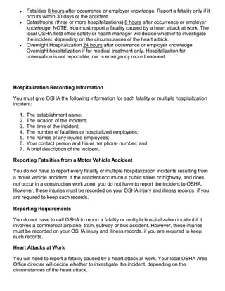  Fatalities 8 hours after occurrence or employer knowledge. Report a fatality only if it
occurs within 30 days of the accident.
 Catastrophe (three or more hospitalizations) 8 hours after occurrence or employer
knowledge. NOTE: You must report a fatality caused by a heart attack at work. The
local OSHA field office safety or health manager will decide whether to investigate
the incident, depending on the circumstances of the heart attack.
 Overnight Hospitalization 24 hours after occurrence or employer knowledge.
Overnight hospitalization if for medical treatment only. Hospitalization for
observation is not reportable, nor is emergency room treatment.
Hospitalization Recording Information
You must give OSHA the following information for each fatality or multiple hospitalization
incident:
1. The establishment name;
2. The location of the incident;
3. The time of the incident;
4. The number of fatalities or hospitalized employees;
5. The names of any injured employees;
6. Your contact person and his or her phone number; and
7. A brief description of the incident.
Reporting Fatalities from a Motor Vehicle Accident
You do not have to report every fatality or multiple hospitalization incidents resulting from
a motor vehicle accident. If the accident occurs on a public street or highway, and does
not occur in a construction work zone, you do not have to report the incident to OSHA.
However, these injuries must be recorded on your OSHA injury and illness records, if you
are required to keep such records.
Reporting Requirements
You do not have to call OSHA to report a fatality or multiple hospitalization incident if it
involves a commercial airplane, train, subway or bus accident. However, these injuries
must be recorded on your OSHA injury and illness records, if you are required to keep
such records.
Heart Attacks at Work
You will need to report a fatality caused by a heart attack at work. Your local OSHA Area
Office director will decide whether to investigate the incident, depending on the
circumstances of the heart attack.
 