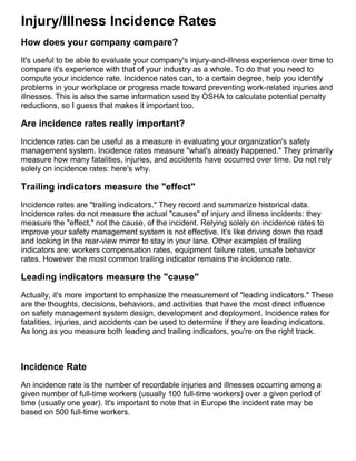 Injury/Illness Incidence Rates
How does your company compare?
It's useful to be able to evaluate your company's injury-and-illness experience over time to
compare it's experience with that of your industry as a whole. To do that you need to
compute your incidence rate. Incidence rates can, to a certain degree, help you identify
problems in your workplace or progress made toward preventing work-related injuries and
illnesses. This is also the same information used by OSHA to calculate potential penalty
reductions, so I guess that makes it important too.
Are incidence rates really important?
Incidence rates can be useful as a measure in evaluating your organization's safety
management system. Incidence rates measure "what's already happened." They primarily
measure how many fatalities, injuries, and accidents have occurred over time. Do not rely
solely on incidence rates: here's why.
Trailing indicators measure the "effect"
Incidence rates are "trailing indicators." They record and summarize historical data.
Incidence rates do not measure the actual "causes" of injury and illness incidents: they
measure the "effect," not the cause, of the incident. Relying solely on incidence rates to
improve your safety management system is not effective. It's like driving down the road
and looking in the rear-view mirror to stay in your lane. Other examples of trailing
indicators are: workers compensation rates, equipment failure rates, unsafe behavior
rates. However the most common trailing indicator remains the incidence rate.
Leading indicators measure the "cause"
Actually, it's more important to emphasize the measurement of "leading indicators." These
are the thoughts, decisions, behaviors, and activities that have the most direct influence
on safety management system design, development and deployment. Incidence rates for
fatalities, injuries, and accidents can be used to determine if they are leading indicators.
As long as you measure both leading and trailing indicators, you're on the right track.
Incidence Rate
An incidence rate is the number of recordable injuries and illnesses occurring among a
given number of full-time workers (usually 100 full-time workers) over a given period of
time (usually one year). It's important to note that in Europe the incident rate may be
based on 500 full-time workers.
 