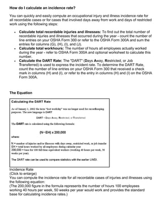How do I calculate an incidence rate?
You can quickly and easily compute an occupational injury and illness incidence rate for
all recordable cases or for cases that involved days away from work and days of restricted
work using the following steps:
 Calculate total recordable injuries and illnesses: To find out the total number of
recordable injuries and illnesses that occurred during the year - count the number of
line entries on your OSHA Form 300 or refer to the OSHA Form 300A and sum the
entries for columns (G), (H), (I), and (J).
 Calculate total workhours: The number of hours all employees actually worked
during the year - refer to OSHA Form 300A and optional worksheet to calculate this
number.
 Calculate the DART Rate: The "DART" (Days Away, Restricted, or Job
Transferred) is used to express the incident rate. To determine the DART Rate,
count the number of line entries on your OSHA Form 300 that received a check
mark in columns (H) and (I), or refer to the entry in columns (H) and (I) on the OSHA
Form 300A.
The Equation
Incidence Rate
(Click to enlarge)
You can compute the incidence rate for all recordable cases of injuries and illnesses using
the following equation:
(The 200,000 figure in the formula represents the number of hours 100 employees
working 40 hours per week, 50 weeks per year would work and provides the standard
base for calculating incidence rates.)
 