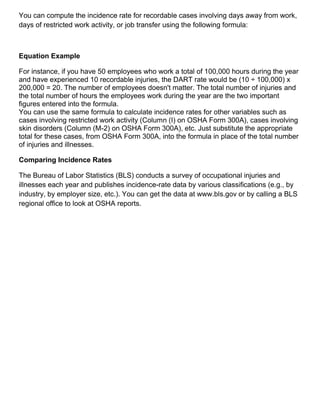 You can compute the incidence rate for recordable cases involving days away from work,
days of restricted work activity, or job transfer using the following formula:
Equation Example
For instance, if you have 50 employees who work a total of 100,000 hours during the year
and have experienced 10 recordable injuries, the DART rate would be (10 ÷ 100,000) x
200,000 = 20. The number of employees doesn't matter. The total number of injuries and
the total number of hours the employees work during the year are the two important
figures entered into the formula.
You can use the same formula to calculate incidence rates for other variables such as
cases involving restricted work activity (Column (I) on OSHA Form 300A), cases involving
skin disorders (Column (M-2) on OSHA Form 300A), etc. Just substitute the appropriate
total for these cases, from OSHA Form 300A, into the formula in place of the total number
of injuries and illnesses.
Comparing Incidence Rates
The Bureau of Labor Statistics (BLS) conducts a survey of occupational injuries and
illnesses each year and publishes incidence-rate data by various classifications (e.g., by
industry, by employer size, etc.). You can get the data at www.bls.gov or by calling a BLS
regional office to look at OSHA reports.
 