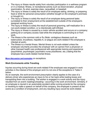  The injury or illness results solely from voluntary participation in a wellness program
or in a medical, fitness, or recreational activity such as blood donation, physical
examination, flu shot, exercise class, racquetball, or baseball.
 The injury or illness is solely the result of an employee eating, drinking, or preparing
food or drink for personal consumption (whether bought on the employer's premises
or brought in).
 The injury or illness is solely the result of an employee doing personal tasks
(unrelated to their employment) at the establishment outside of the employee's
assigned working hours.
 The injury or illness is solely the result of personal grooming, self medication for a
non-work-related condition, or is intentionally self-inflicted.
 The injury or illness is caused by a motor vehicle accident and occurs on a company
parking lot or company access road while the employee is commuting to or from
work.
 The illness is the common cold or flu (Note: contagious diseases such as
tuberculosis, brucellosis, hepatitis A, or plague are work-related if the employee is
infected at work).
 The illness is a mental illness. Mental illness is not work-related unless the
employee voluntarily provides the employer with an opinion from a physician or
other licensed health care professional with appropriate training and experience
(psychiatrist, psychologist, psychiatric nurse practitioner, etc.) stating that the
employee has a work-related mental illness.
More discussion and examples on exceptions.
Work Enviroments while Traveling
Injuries occurring during travel are work-related if the employee was engaged in work
activities in the interest of the employer and it is not one of the exceptions in Table 4
below.
As an example, the work-environment presumption clearly applies to the case of a
delivery driver who experiences an injury to his or her back while loading boxes and
transporting them into a building. The worker is engaged in a work activity and the injury
resulted from an event--loading/unloading-- occurring in the work environment. Similarly, if
an employee is injured in an automobile accident while running errands for the company
or traveling to make a speech on behalf of the company, the employee is present at the
scene as a condition of employment, and any resulting injury would be work-related.
 