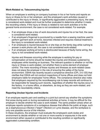 Work-Related vs. Telecommuting Injuries
When an employee is working on company business in his or her home and reports an
injury or illness to his or her employer, and the employee's work activities caused or
contributed to the injury or illness, or significantly aggravated a preexisting injury, the case
is considered work-related and must be further evaluated to determine whether it meets
the recording criteria. If the injury or illness is related to non-work activities or to the
general home environment, the case is not considered work-related. For example:
 If an employee drops a box of work documents and injures his or her foot, the case
is considered work-related.
 If an employee's fingernail is punctured by a needle from a sewing machine used to
perform garment work at home, becomes infected and requires medical treatment,
the injury is considered work-related.
 If an employee is injured because he or she trips on the family dog while rushing to
answer a work phone call, the case is not considered work-related.
 If an employee working at home is electrocuted because of faulty home wiring, the
injury is not considered work-related.
Injuries and illnesses occurring while the employee is working for pay or
compensation at home should be treated like injuries and illnesses sustained by
employees while traveling on business. The relevant question is whether or not the
injury or illness is work-related, not whether there is some element of employer
control. The mere recording of these injuries and illnesses as work-related cases
does not place the employer in the role of ensuring the safety of the home
environment. OSHA has recently issued a compliance directive (CPL 2-0.125) that
clarifies that OSHA will not conduct inspections of home offices and does not hold
employers liable for employees' home offices. The compliance directive also notes
that employers required by the recordkeeping rule to keep records will continue to
be responsible for keeping such records, regardless of whether the injuries occur in
the factory, in a home office, or elsewhere, as long as they are work-related, and
meet the recordability criteria.
Reporting Unclear Injuries and Incidents
If an employee reports pain and swelling in a joint but cannot say whether the symptoms
first arose during work or during recreational activities at home, it may be difficult for the
employer to decide whether the case is work-related. The same problem arises when an
employee reports symptoms of a contagious disease that affects the public at large, such
as a staphylococcus infection ("staph" infection) or Lyme disease, and the workplace is
only one possible source of the infection.
In these situations, the employer must evaluate the employee's work duties and
environment to decide whether or not one or more events or exposures in the work
environment either caused or contributed to the resulting condition or significantly
aggravated a preexisting condition.
 