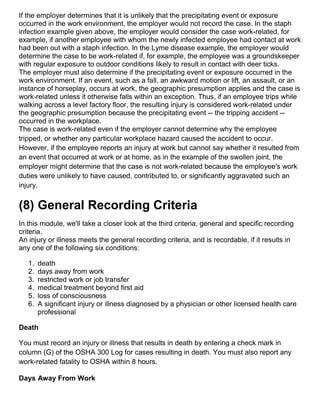 If the employer determines that it is unlikely that the precipitating event or exposure
occurred in the work environment, the employer would not record the case. In the staph
infection example given above, the employer would consider the case work-related, for
example, if another employee with whom the newly infected employee had contact at work
had been out with a staph infection. In the Lyme disease example, the employer would
determine the case to be work-related if, for example, the employee was a groundskeeper
with regular exposure to outdoor conditions likely to result in contact with deer ticks.
The employer must also determine if the precipitating event or exposure occurred in the
work environment. If an event, such as a fall, an awkward motion or lift, an assault, or an
instance of horseplay, occurs at work, the geographic presumption applies and the case is
work-related unless it otherwise falls within an exception. Thus, if an employee trips while
walking across a level factory floor, the resulting injury is considered work-related under
the geographic presumption because the precipitating event -- the tripping accident --
occurred in the workplace.
The case is work-related even if the employer cannot determine why the employee
tripped, or whether any particular workplace hazard caused the accident to occur.
However, if the employee reports an injury at work but cannot say whether it resulted from
an event that occurred at work or at home, as in the example of the swollen joint, the
employer might determine that the case is not work-related because the employee's work
duties were unlikely to have caused, contributed to, or significantly aggravated such an
injury.
(8) General Recording Criteria
In this module, we'll take a closer look at the third criteria, general and specific recording
criteria.
An injury or illness meets the general recording criteria, and is recordable, if it results in
any one of the following six conditions:
1. death
2. days away from work
3. restricted work or job transfer
4. medical treatment beyond first aid
5. loss of consciousness
6. A significant injury or illness diagnosed by a physician or other licensed health care
professional
Death
You must record an injury or illness that results in death by entering a check mark in
column (G) of the OSHA 300 Log for cases resulting in death. You must also report any
work-related fatality to OSHA within 8 hours.
Days Away From Work
 