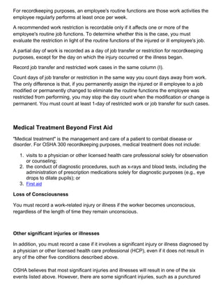 For recordkeeping purposes, an employee's routine functions are those work activities the
employee regularly performs at least once per week.
A recommended work restriction is recordable only if it affects one or more of the
employee's routine job functions. To determine whether this is the case, you must
evaluate the restriction in light of the routine functions of the injured or ill employee's job.
A partial day of work is recorded as a day of job transfer or restriction for recordkeeping
purposes, except for the day on which the injury occurred or the illness began.
Record job transfer and restricted work cases in the same column (I).
Count days of job transfer or restriction in the same way you count days away from work.
The only difference is that, if you permanently assign the injured or ill employee to a job
modified or permanently changed to eliminate the routine functions the employee was
restricted from performing, you may stop the day count when the modification or change is
permanent. You must count at least 1-day of restricted work or job transfer for such cases.
Medical Treatment Beyond First Aid
"Medical treatment" is the management and care of a patient to combat disease or
disorder. For OSHA 300 recordkeeping purposes, medical treatment does not include:
1. visits to a physician or other licensed health care professional solely for observation
or counseling;
2. the conduct of diagnostic procedures, such as x-rays and blood tests, including the
administration of prescription medications solely for diagnostic purposes (e.g., eye
drops to dilate pupils); or
3. First aid
Loss of Consciousness
You must record a work-related injury or illness if the worker becomes unconscious,
regardless of the length of time they remain unconscious.
Other significant injuries or illnesses
In addition, you must record a case if it involves a significant injury or illness diagnosed by
a physician or other licensed health care professional (HCP), even if it does not result in
any of the other five conditions described above.
OSHA believes that most significant injuries and illnesses will result in one of the six
events listed above. However, there are some significant injuries, such as a punctured
 