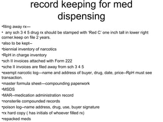 record keeping for med
dispensing
•filing away rx---
• any sch 3 4 5 drug rx should be stamped with ‘Red C’ one inch tall in lower right
corner.keep on file 2 years.
•also to be kept--
•biennial inventory of narcotics
•RpH in charge inventory
•sch II invoices attached with Form 222
•sche II invoices are filed away from sch 3 4 5
•exempt narcotic log---name and address of buyer, drug, date, price--RpH must see
transaction.
•master formula sheet---compounding paperwork
•MSDS
•MAR--medication administration record
•nonsterile compounded records
•poison log--name address, drug, use, buyer signature
•rx hard copy ( has initials of whoever filled rx)
•repacked meds
 