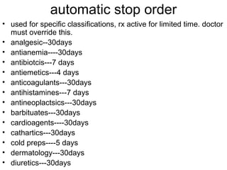 automatic stop order
• used for specific classifications, rx active for limited time. doctor
must override this.
• analgesic--30days
• antianemia----30days
• antibiotcis---7 days
• antiemetics---4 days
• anticoagulants---30days
• antihistamines---7 days
• antineoplactsics---30days
• barbituates---30days
• cardioagents----30days
• cathartics---30days
• cold preps----5 days
• dermatology---30days
• diuretics---30days
 