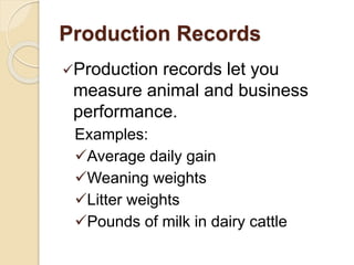 Production Records
Production records let you
measure animal and business
performance.
Examples:
Average daily gain
Weaning weights
Litter weights
Pounds of milk in dairy cattle
 