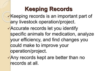 Keeping records is an important part of
any livestock operation/project.
Accurate records let you identify
specific animals for medication, analyze
your efficiency, and find changes you
could make to improve your
operation/project.
Any records kept are better than no
records at all.
Keeping Records
 